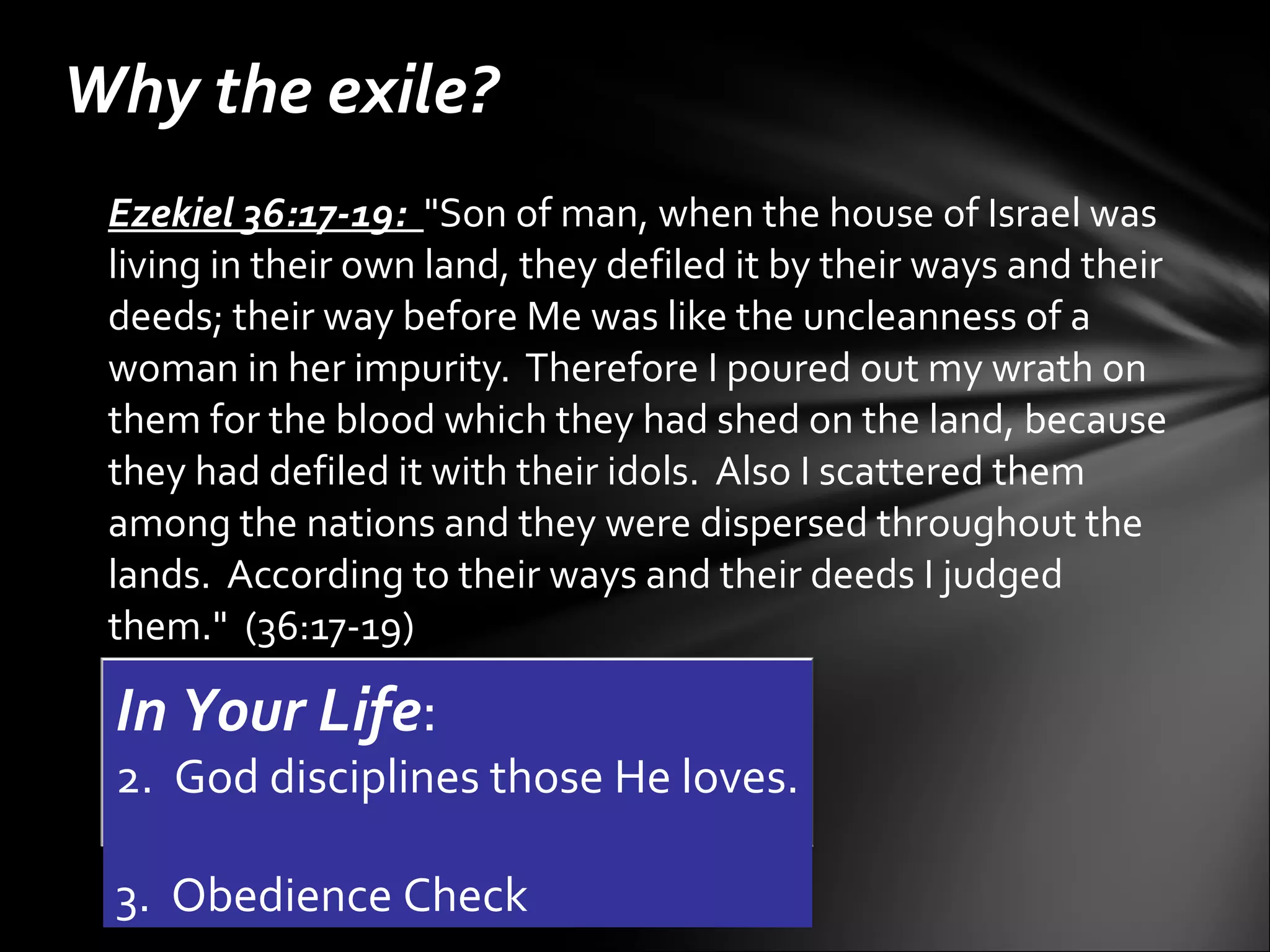 Ezekiel 36:17-19:   "Son of man, when the house of Israel was living in their own land, they defiled it by their ways and their deeds; their way before Me was like the uncleanness of a woman in her impurity.  Therefore I poured out my wrath on them for the blood which they had shed on the land, because they had defiled it with their idols.  Also I scattered them among the nations and they were dispersed throughout the lands.  According to their ways and their deeds I judged them."  (36:17-19) Why the exile? In Your Life :    God disciplines those He loves.  Obedience Check 