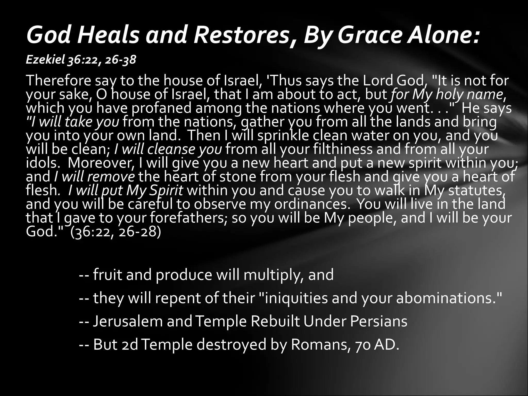 Ezekiel 36:22, 26-38 Therefore say to the house of Israel, 'Thus says the Lord God, "It is not for your sake, O house of Israel, that I am about to act, but  for My holy name , which you have profaned among the nations where you went. . ."  He says  "I will take you  from the nations, gather you from all the lands and bring you into your own land.  Then I will sprinkle clean water on you, and you will be clean;  I will cleanse you  from all your filthiness and from all your idols.  Moreover, I will give you a new heart and put a new spirit within you; and  I will remove  the heart of stone from your flesh and give you a heart of flesh .  I will put My Spirit  within you and cause you to walk in My statutes, and you will be careful to observe my ordinances.  You will live in the land that I gave to your forefathers; so you will be My people, and I will be your God."  (36:22, 26-28)    -- fruit and produce will multiply, and  -- they will repent of their "iniquities and your abominations."  -- Jerusalem and Temple Rebuilt Under Persians -- But 2d Temple destroyed by Romans, 70 AD.   God Heals and Restores, By Grace Alone: 