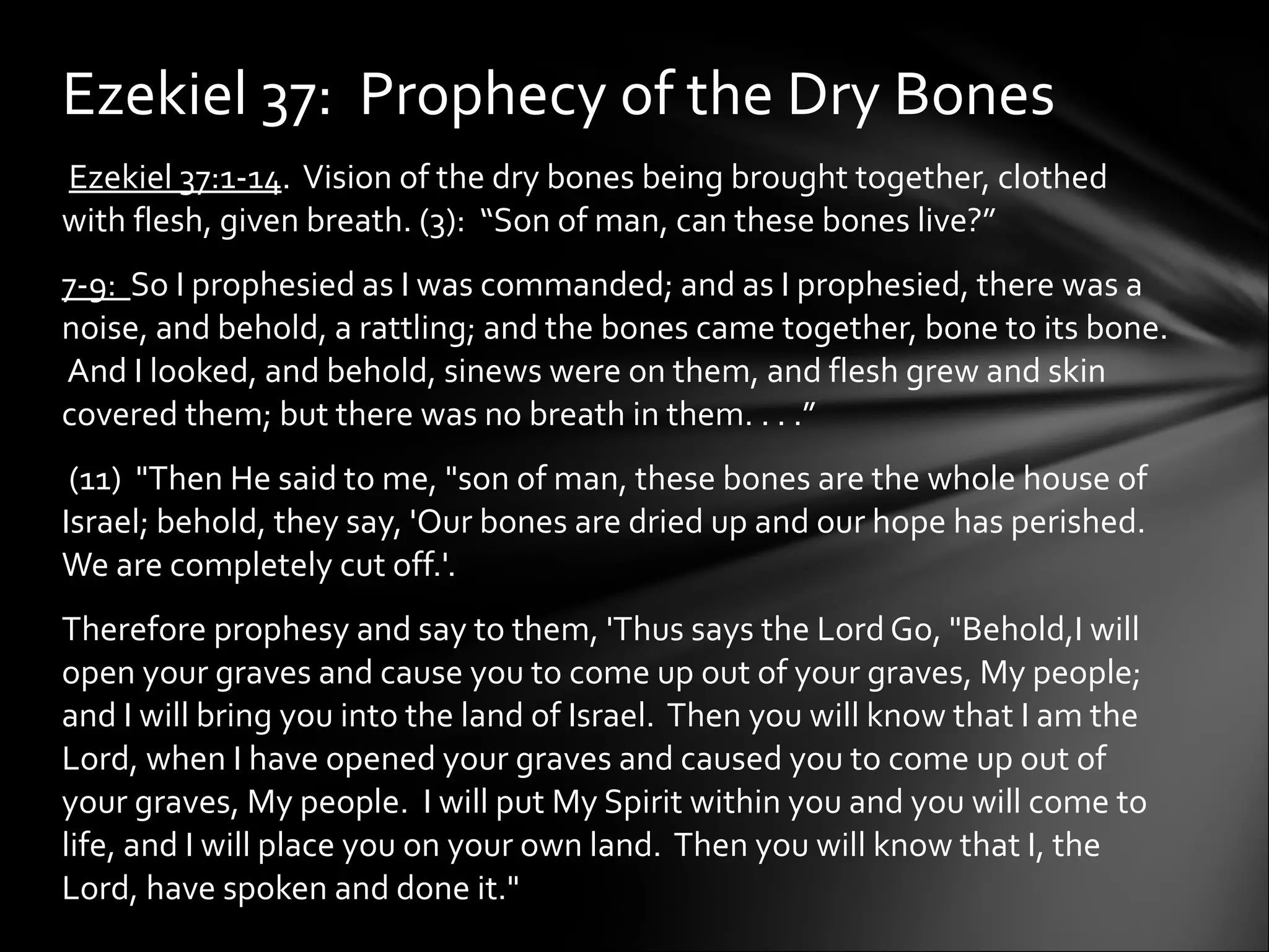   Ezekiel 37:1-14 .  Vision of the dry bones being brought together, clothed with flesh, given breath. (3):  “Son of man, can these bones live?”  7-9:  So I prophesied as I was commanded; and as I prophesied, there was a noise, and behold, a rattling; and the bones came together, bone to its bone.  And I looked, and behold, sinews were on them, and flesh grew and skin covered them; but there was no breath in them. . . .” (11)  "Then He said to me, "son of man, these bones are the whole house of Israel; behold, they say, 'Our bones are dried up and our hope has perished.  We are completely cut off.'. Therefore prophesy and say to them, 'Thus says the Lord Go, "Behold,I will open your graves and cause you to come up out of your graves, My people; and I will bring you into the land of Israel.  Then you will know that I am the Lord, when I have opened your graves and caused you to come up out of your graves, My people.  I will put My Spirit within you and you will come to life, and I will place you on your own land.  Then you will know that I, the Lord, have spoken and done it."  Ezekiel 37:  Prophecy of the Dry Bones 