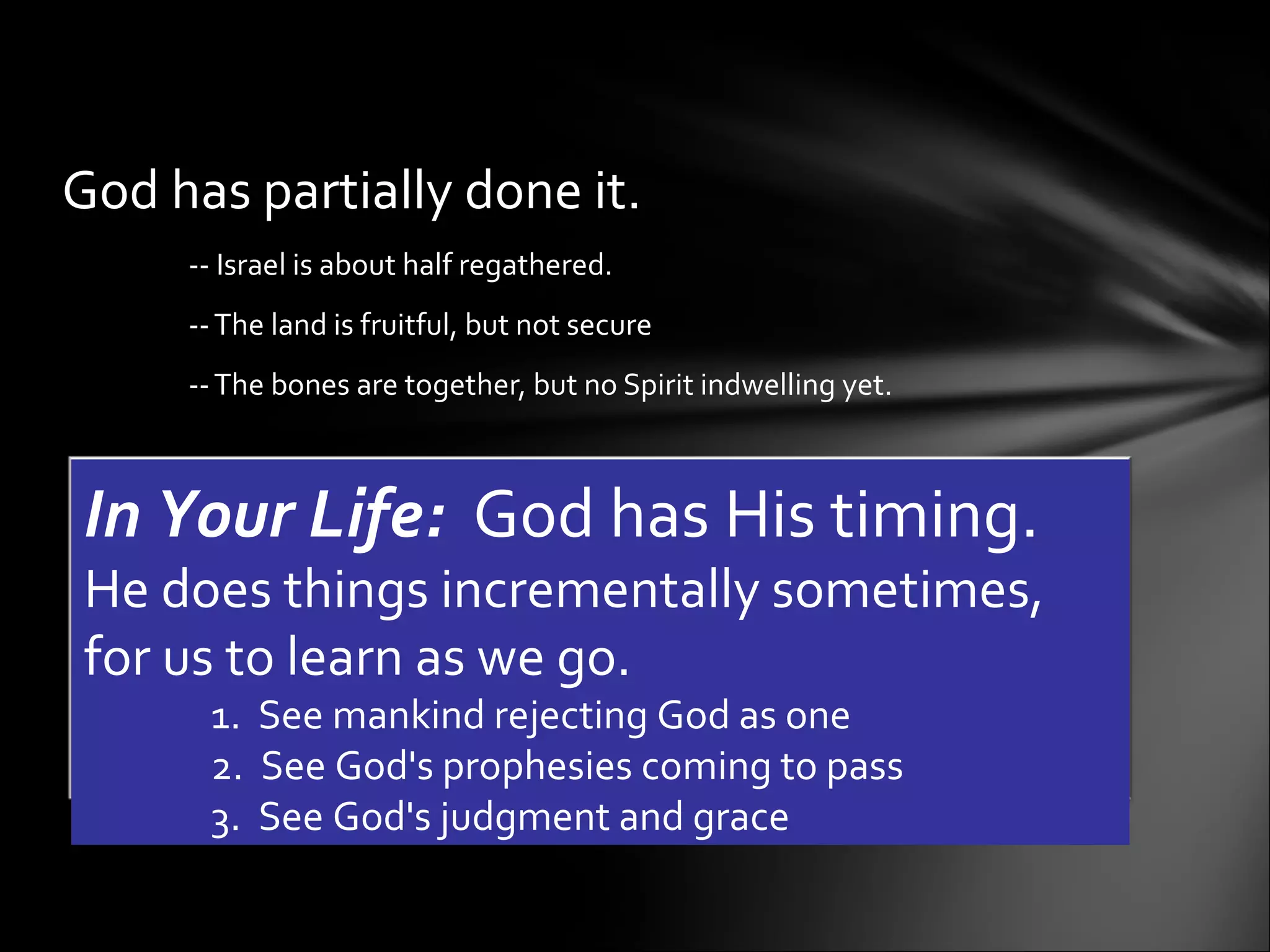 God has partially done it.  -- Israel is about half regathered.  -- The land is fruitful, but not secure -- The bones are together, but no Spirit indwelling yet.    In Your Life:   God has His timing.  He does things incrementally sometimes, for us to learn as we go.  1.  See mankind rejecting God as one 2.  See God's prophesies coming to pass 3.  See God's judgment and grace  
