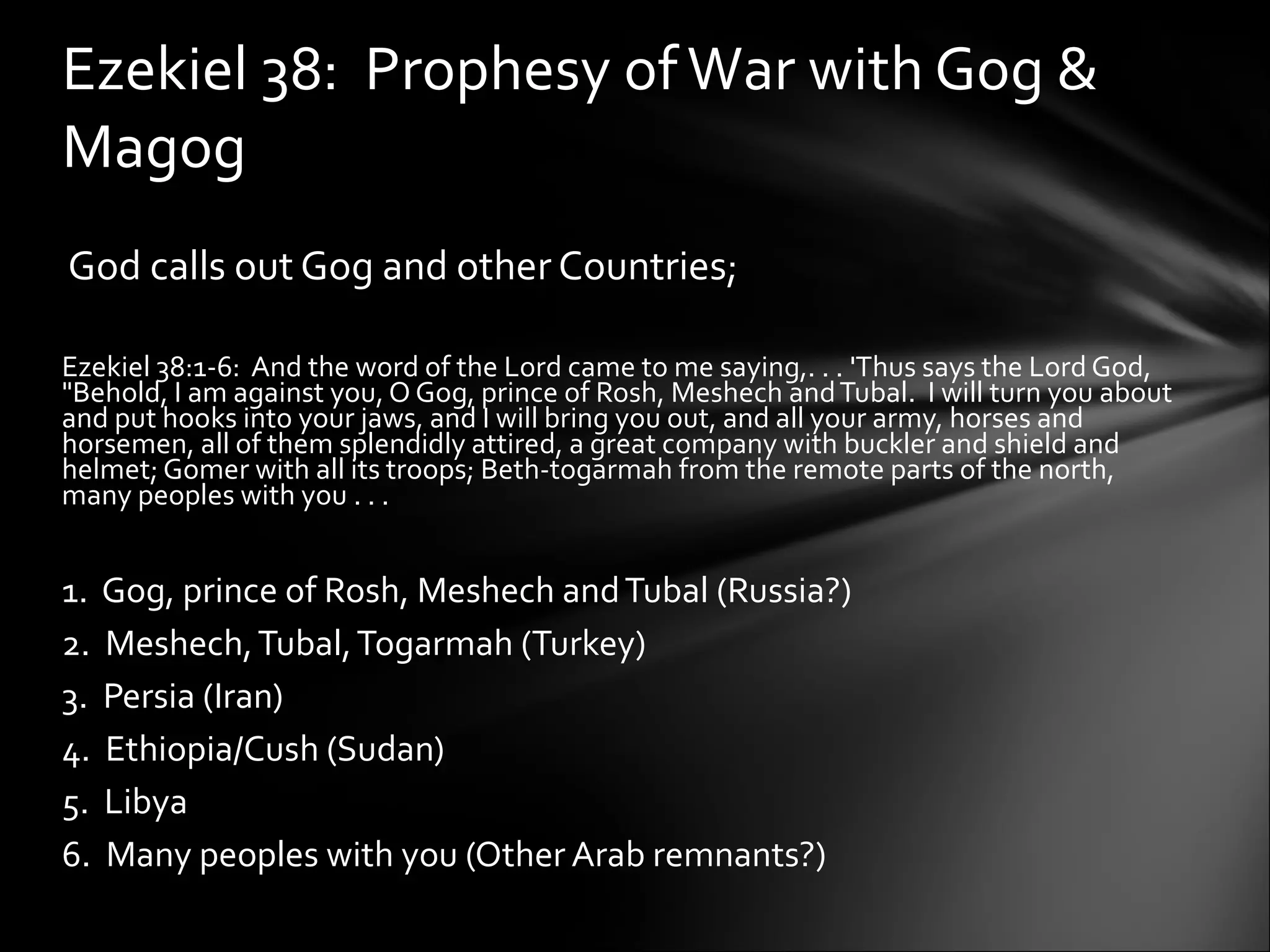     God calls out Gog and other Countries;    Ezekiel 38:1-6:  And the word of the Lord came to me saying,. . . 'Thus says the Lord God, "Behold, I am against you, O Gog, prince of Rosh, Meshech and Tubal.  I will turn you about and put hooks into your jaws, and I will bring you out, and all your army, horses and horsemen, all of them splendidly attired, a great company with buckler and shield and helmet; Gomer with all its troops; Beth-togarmah from the remote parts of the north, many peoples with you . . .   1.  Gog, prince of Rosh, Meshech and Tubal (Russia?) 2.  Meshech, Tubal, Togarmah (Turkey) 3.  Persia (Iran) 4.  Ethiopia/Cush (Sudan) 5.  Libya 6.  Many peoples with you (Other Arab remnants?)  Ezekiel 38:  Prophesy of War with Gog & Magog 