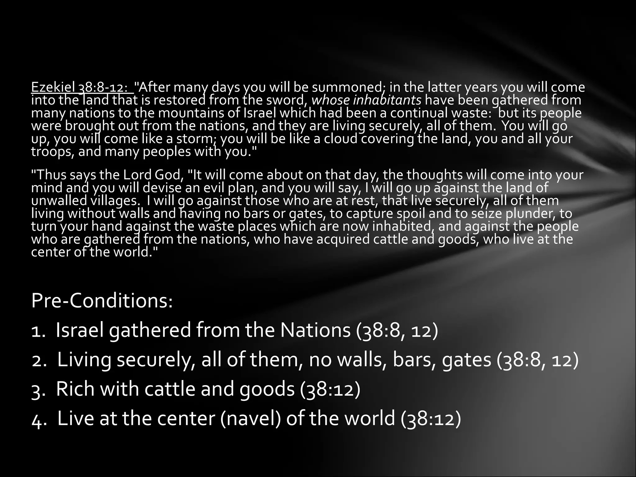 Ezekiel 38:8-12:  "After many days you will be summoned; in the latter years you will come into the land that is restored from the sword,  whose inhabitants  have been gathered from many nations to the mountains of Israel which had been a continual waste:  but its people were brought out from the nations, and they are living securely, all of them.  You will go up, you will come like a storm; you will be like a cloud covering the land, you and all your troops, and many peoples with you."  "Thus says the Lord God, "It will come about on that day, the thoughts will come into your mind and you will devise an evil plan, and you will say, I will go up against the land of unwalled villages.  I will go against those who are at rest, that live securely, all of them living without walls and having no bars or gates, to capture spoil and to seize plunder, to turn your hand against the waste places which are now inhabited, and against the people who are gathered from the nations, who have acquired cattle and goods, who live at the center of the world."    Pre-Conditions:  1.  Israel gathered from the Nations (38:8, 12) 2.  Living securely, all of them, no walls, bars, gates (38:8, 12) 3.  Rich with cattle and goods (38:12) 4.  Live at the center (navel) of the world (38:12) 