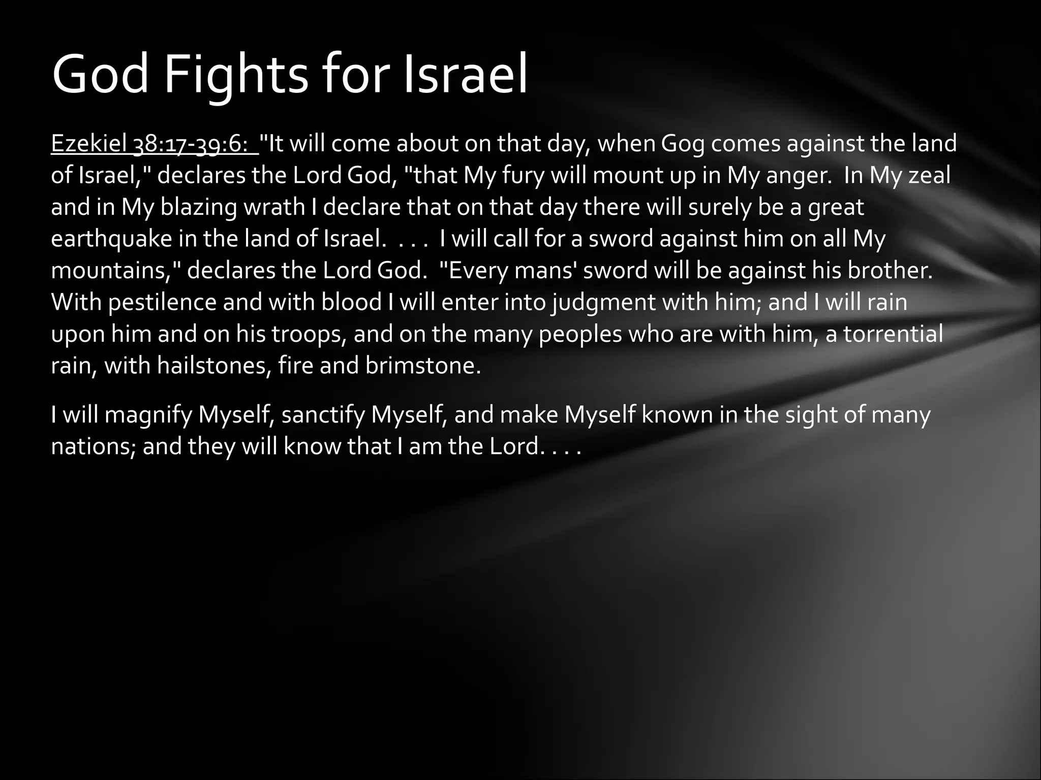 Ezekiel 38:17-39:6:  "It will come about on that day, when Gog comes against the land of Israel," declares the Lord God, "that My fury will mount up in My anger.  In My zeal and in My blazing wrath I declare that on that day there will surely be a great earthquake in the land of Israel.  . . .  I will call for a sword against him on all My mountains," declares the Lord God.  "Every mans' sword will be against his brother.  With pestilence and with blood I will enter into judgment with him; and I will rain upon him and on his troops, and on the many peoples who are with him, a torrential rain, with hailstones, fire and brimstone.  I will magnify Myself, sanctify Myself, and make Myself known in the sight of many nations; and they will know that I am the Lord. . . . God Fights for Israel 