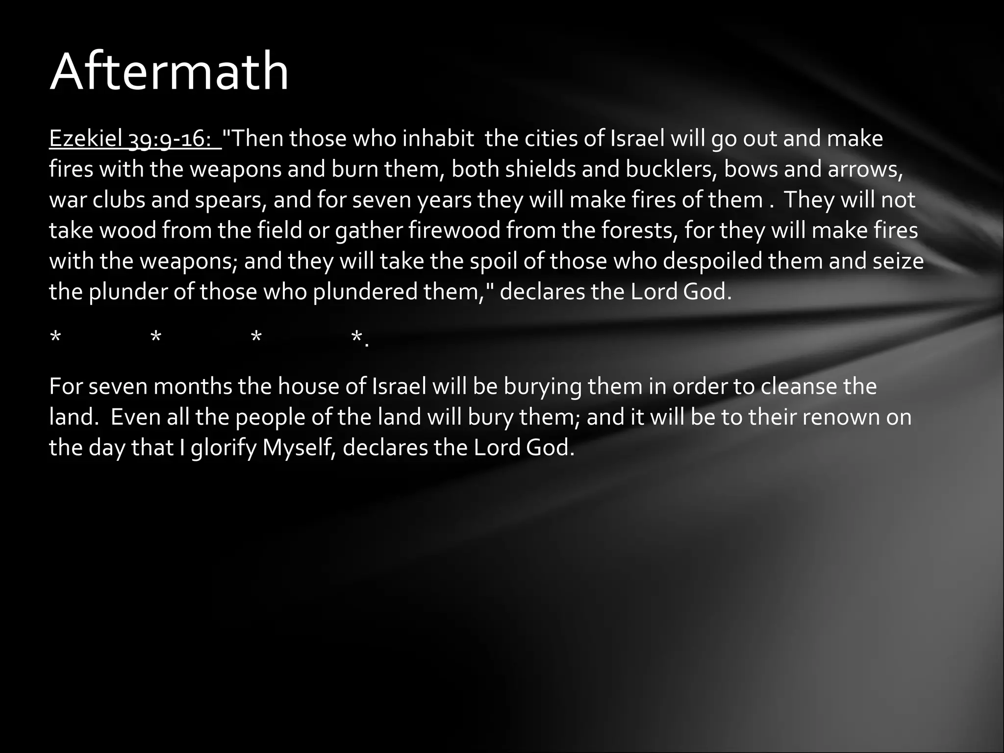 Ezekiel 39:9-16:  "Then those who inhabit  the cities of Israel will go out and make fires with the weapons and burn them, both shields and bucklers, bows and arrows, war clubs and spears, and for seven years they will make fires of them .  They will not take wood from the field or gather firewood from the forests, for they will make fires with the weapons; and they will take the spoil of those who despoiled them and seize the plunder of those who plundered them," declares the Lord God.  * * * *. For seven months the house of Israel will be burying them in order to cleanse the land.  Even all the people of the land will bury them; and it will be to their renown on the day that I glorify Myself, declares the Lord God.  Aftermath 