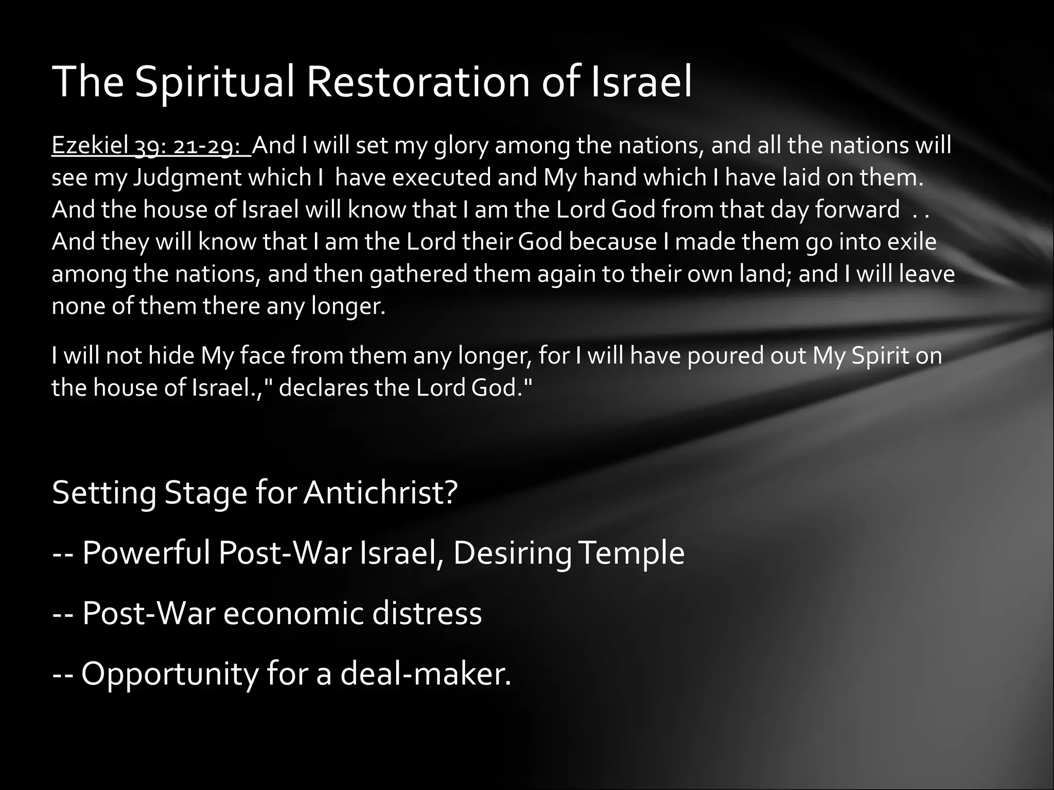 Ezekiel 39: 21-29:  And I will set my glory among the nations, and all the nations will see my Judgment which I  have executed and My hand which I have laid on them.  And the house of Israel will know that I am the Lord God from that day forward  . . And they will know that I am the Lord their God because I made them go into exile among the nations, and then gathered them again to their own land; and I will leave none of them there any longer. I will not hide My face from them any longer, for I will have poured out My Spirit on the house of Israel.," declares the Lord God."  Setting Stage for Antichrist? -- Powerful Post-War Israel, Desiring Temple -- Post-War economic distress -- Opportunity for a deal-maker.   The Spiritual Restoration of Israel 