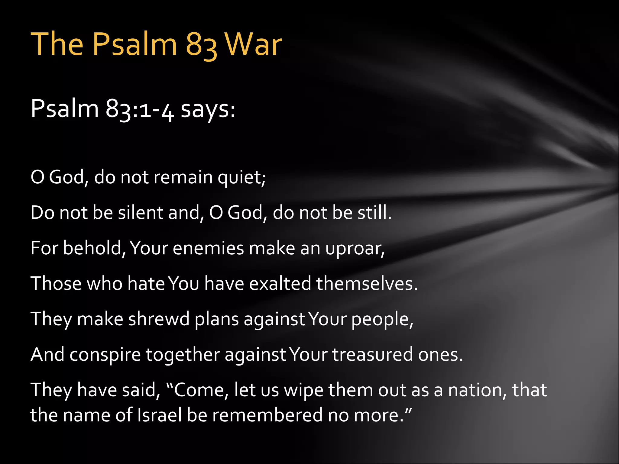 Psalm 83:1-4 says:    O God, do not remain quiet; Do not be silent and, O God, do not be still. For behold, Your enemies make an uproar,  Those who hate You have exalted themselves. They make shrewd plans against Your people, And conspire together against Your treasured ones.  They have said, “Come, let us wipe them out as a nation, that the name of Israel be remembered no more.”  The Psalm 83 War 