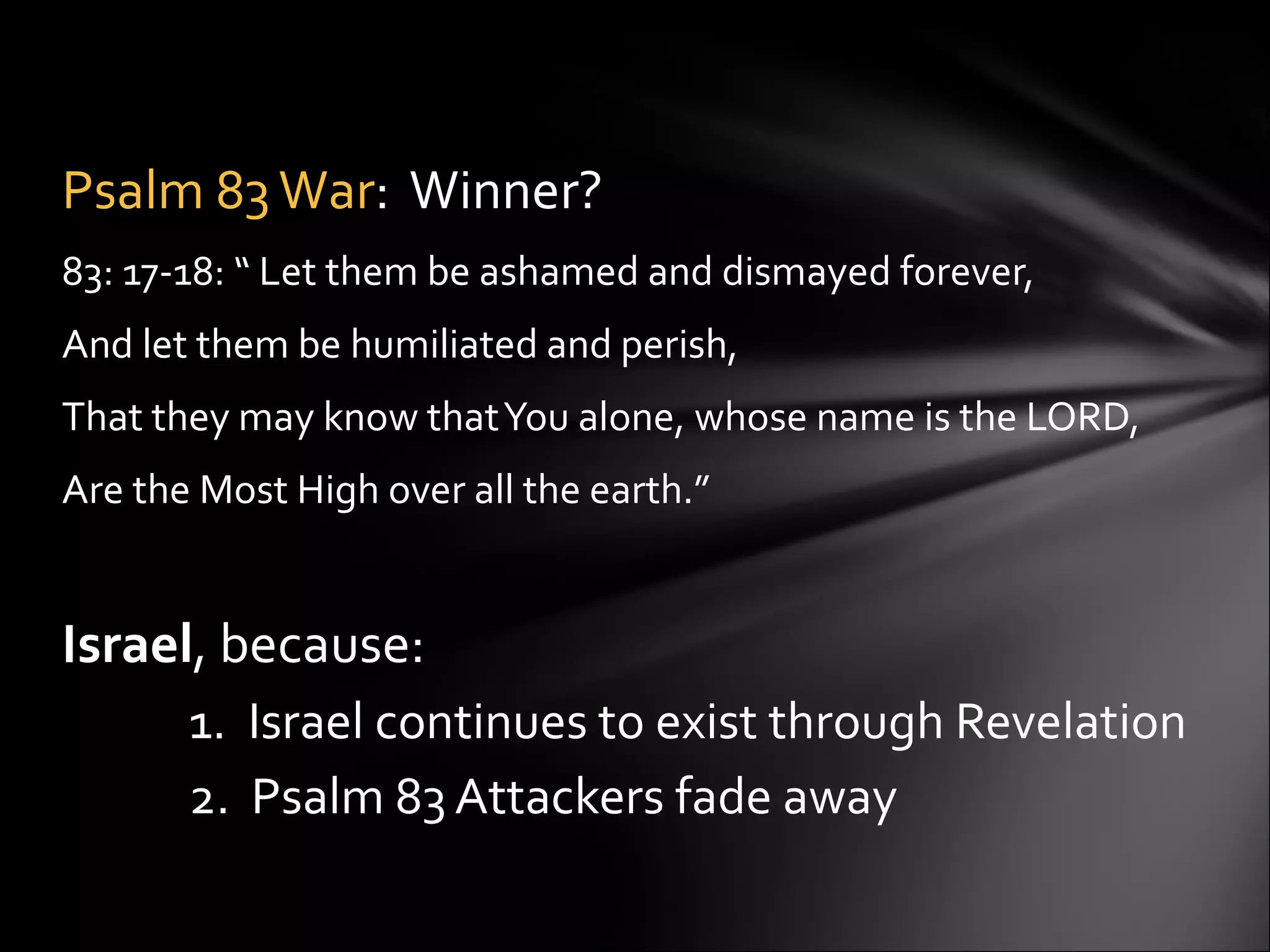 Psalm 83 War :  Winner? 83: 17-18: “ Let them be ashamed and dismayed forever,  And let them be humiliated and perish, That they may know that You alone, whose name is the LORD, Are the Most High over all the earth.”  Israel , because:  1.  Israel continues to exist through Revelation 2.  Psalm 83 Attackers fade away 