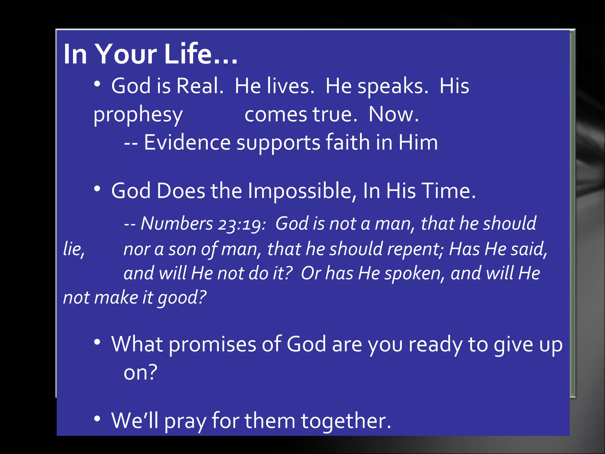 In Your Life… God is Real.  He lives.  He speaks.  His prophesy  comes true.  Now.  -- Evidence supports faith in Him God Does the Impossible, In His Time.  -- Numbers 23:19:  God is not a man, that he should lie,  nor a son of man, that he should repent; Has He said,  and will He not do it?  Or has He spoken, and will He  not make it good?  What promises of God are you ready to give up  on?  We’ll pray for them together.  
