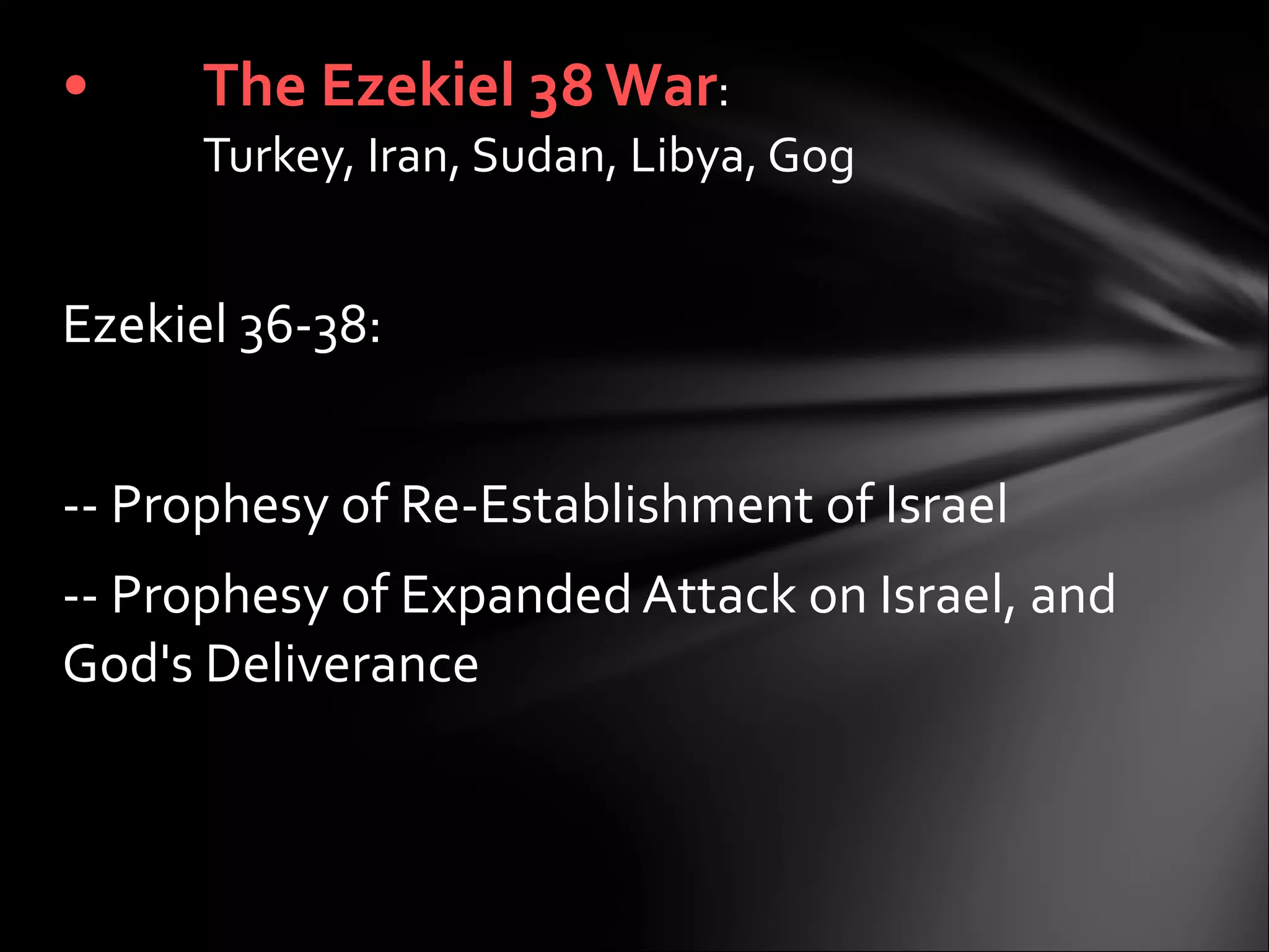   Ezekiel 36-38:    -- Prophesy of Re-Establishment of Israel -- Prophesy of Expanded Attack on Israel, and God's Deliverance  The Ezekiel 38 War :  Turkey, Iran, Sudan, Libya, Gog 