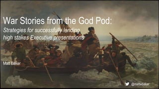 War Stories from the God Pod:
Strategies for successfully landing
high stakes Executive presentations
Matt Baker
@mattwbaker
 