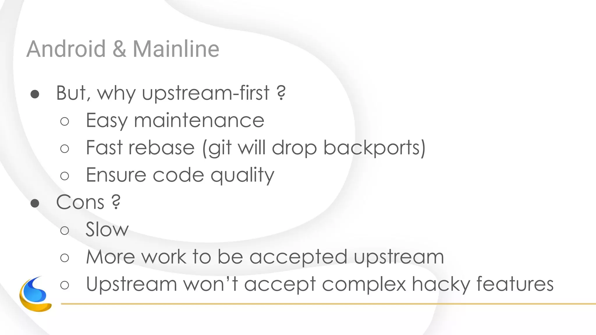 Android & Mainline
● But, why upstream-first ?
○ Easy maintenance
○ Fast rebase (git will drop backports)
○ Ensure code quality
● Cons ?
○ Slow
○ More work to be accepted upstream
○ Upstream won’t accept complex hacky features
 