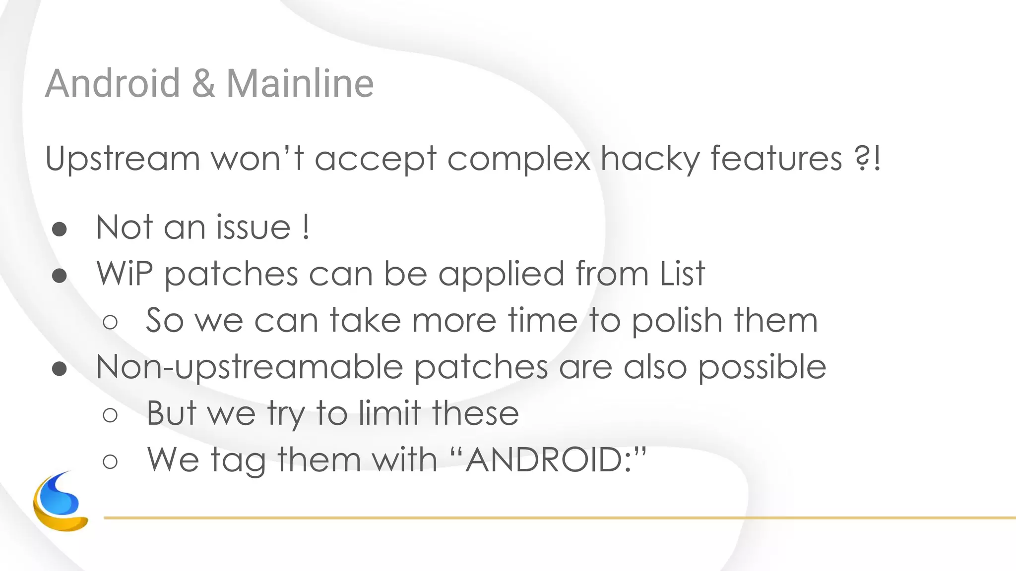 Android & Mainline
Upstream won’t accept complex hacky features ?!
● Not an issue !
● WiP patches can be applied from List
○ So we can take more time to polish them
● Non-upstreamable patches are also possible
○ But we try to limit these
○ We tag them with “ANDROID:”
 