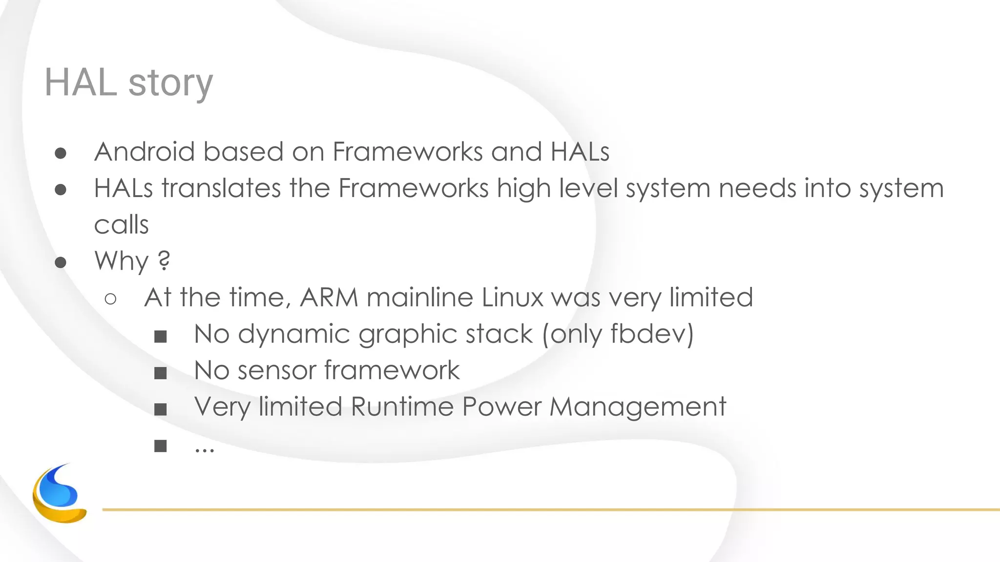 HAL story
● Android based on Frameworks and HALs
● HALs translates the Frameworks high level system needs into system
calls
● Why ?
○ At the time, ARM mainline Linux was very limited
■ No dynamic graphic stack (only fbdev)
■ No sensor framework
■ Very limited Runtime Power Management
■ ...
 
