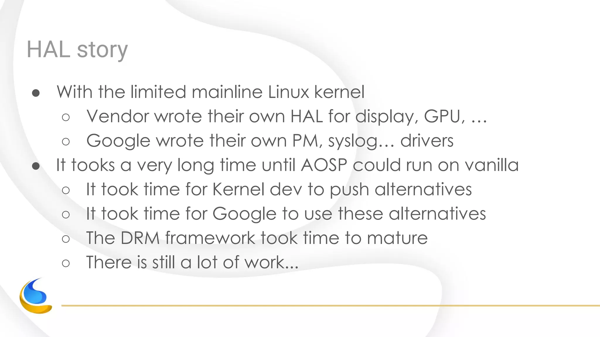 HAL story
● With the limited mainline Linux kernel
○ Vendor wrote their own HAL for display, GPU, …
○ Google wrote their own PM, syslog… drivers
● It tooks a very long time until AOSP could run on vanilla
○ It took time for Kernel dev to push alternatives
○ It took time for Google to use these alternatives
○ The DRM framework took time to mature
○ There is still a lot of work...
 