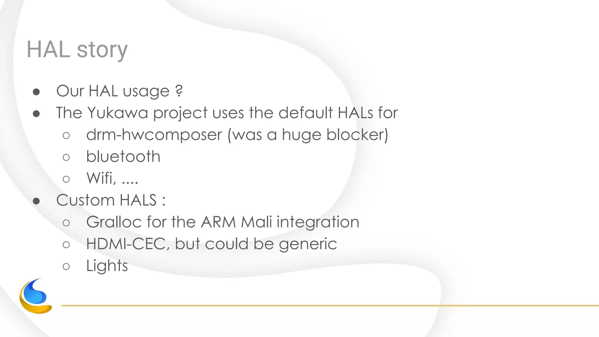 HAL story
● Our HAL usage ?
● The Yukawa project uses the default HALs for
○ drm-hwcomposer (was a huge blocker)
○ bluetooth
○ Wifi, ....
● Custom HALS :
○ Gralloc for the ARM Mali integration
○ HDMI-CEC, but could be generic
○ Lights
 