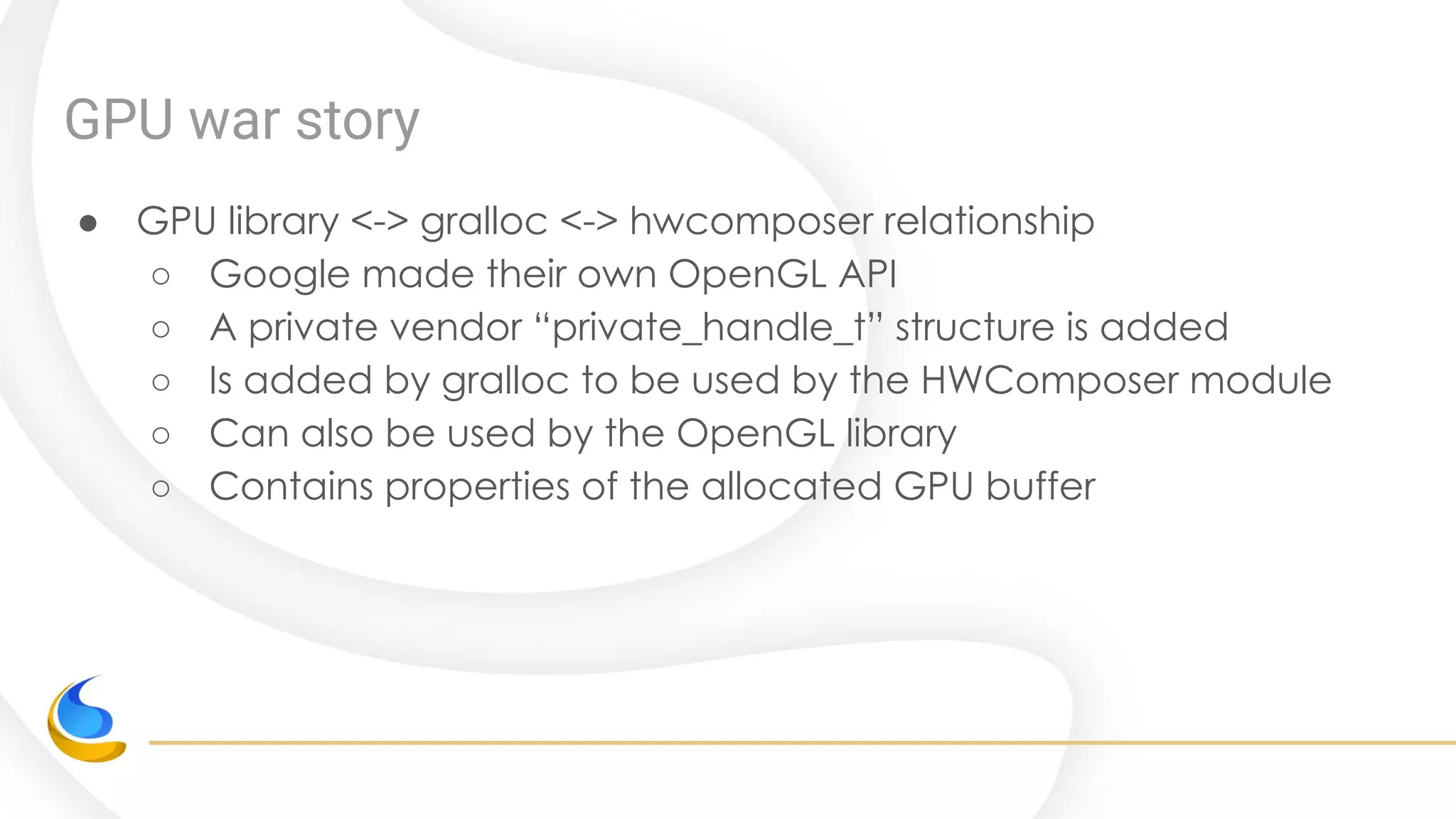 GPU war story
● GPU library <-> gralloc <-> hwcomposer relationship
○ Google made their own OpenGL API
○ A private vendor “private_handle_t” structure is added
○ Is added by gralloc to be used by the HWComposer module
○ Can also be used by the OpenGL library
○ Contains properties of the allocated GPU buffer
 