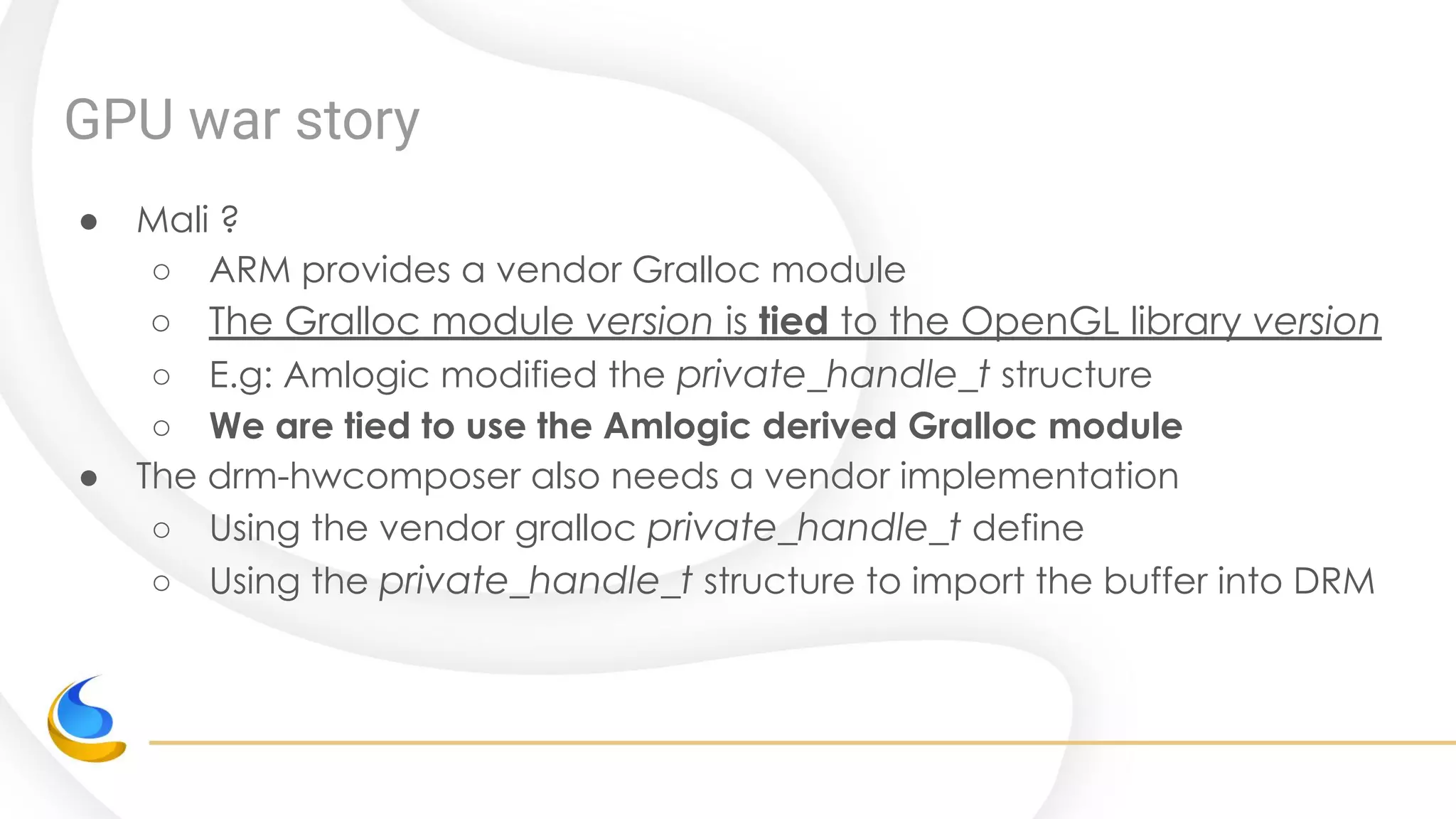 GPU war story
● Mali ?
○ ARM provides a vendor Gralloc module
○ The Gralloc module version is tied to the OpenGL library version
○ E.g: Amlogic modified the private_handle_t structure
○ We are tied to use the Amlogic derived Gralloc module
● The drm-hwcomposer also needs a vendor implementation
○ Using the vendor gralloc private_handle_t define
○ Using the private_handle_t structure to import the buffer into DRM
 