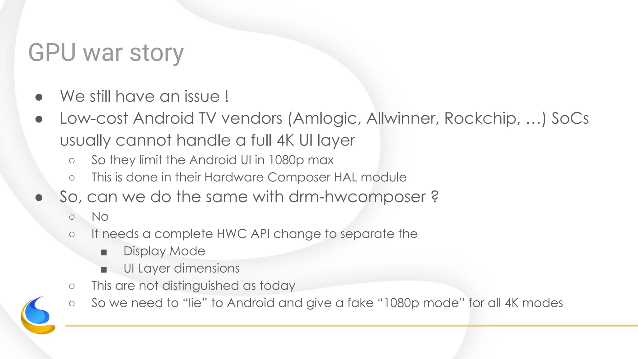 GPU war story
● We still have an issue !
● Low-cost Android TV vendors (Amlogic, Allwinner, Rockchip, …) SoCs
usually cannot handle a full 4K UI layer
○ So they limit the Android UI in 1080p max
○ This is done in their Hardware Composer HAL module
● So, can we do the same with drm-hwcomposer ?
○ No
○ It needs a complete HWC API change to separate the
■ Display Mode
■ UI Layer dimensions
○ This are not distinguished as today
○ So we need to “lie” to Android and give a fake “1080p mode” for all 4K modes
 