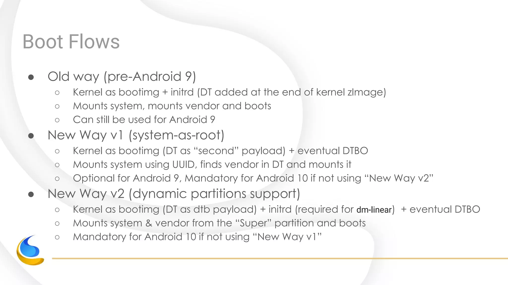 Boot Flows
● Old way (pre-Android 9)
○ Kernel as bootimg + initrd (DT added at the end of kernel zImage)
○ Mounts system, mounts vendor and boots
○ Can still be used for Android 9
● New Way v1 (system-as-root)
○ Kernel as bootimg (DT as “second” payload) + eventual DTBO
○ Mounts system using UUID, finds vendor in DT and mounts it
○ Optional for Android 9, Mandatory for Android 10 if not using “New Way v2”
● New Way v2 (dynamic partitions support)
○ Kernel as bootimg (DT as dtb payload) + initrd (required for dm-linear) + eventual DTBO
○ Mounts system & vendor from the “Super” partition and boots
○ Mandatory for Android 10 if not using “New Way v1”
 