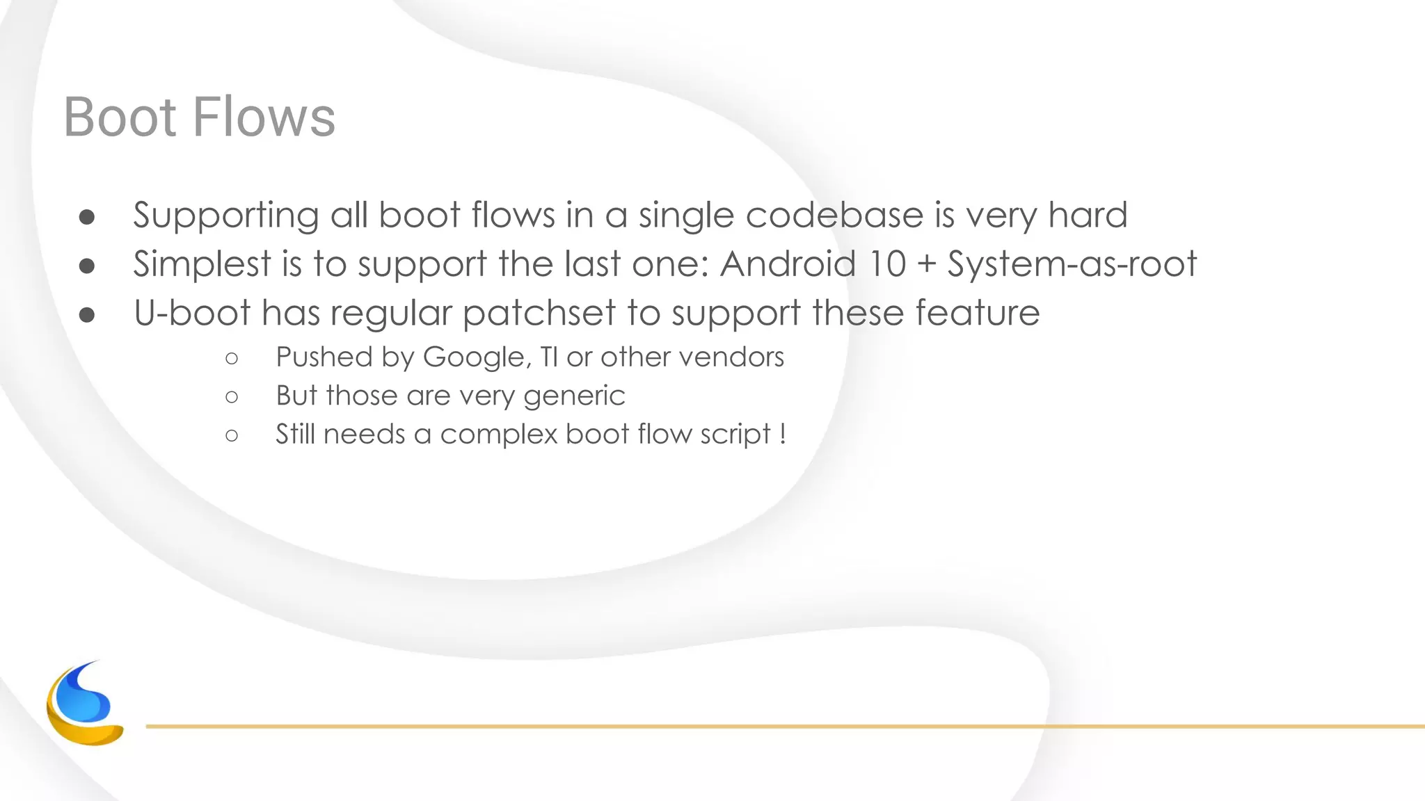 Boot Flows
● Supporting all boot flows in a single codebase is very hard
● Simplest is to support the last one: Android 10 + System-as-root
● U-boot has regular patchset to support these feature
○ Pushed by Google, TI or other vendors
○ But those are very generic
○ Still needs a complex boot flow script !
 