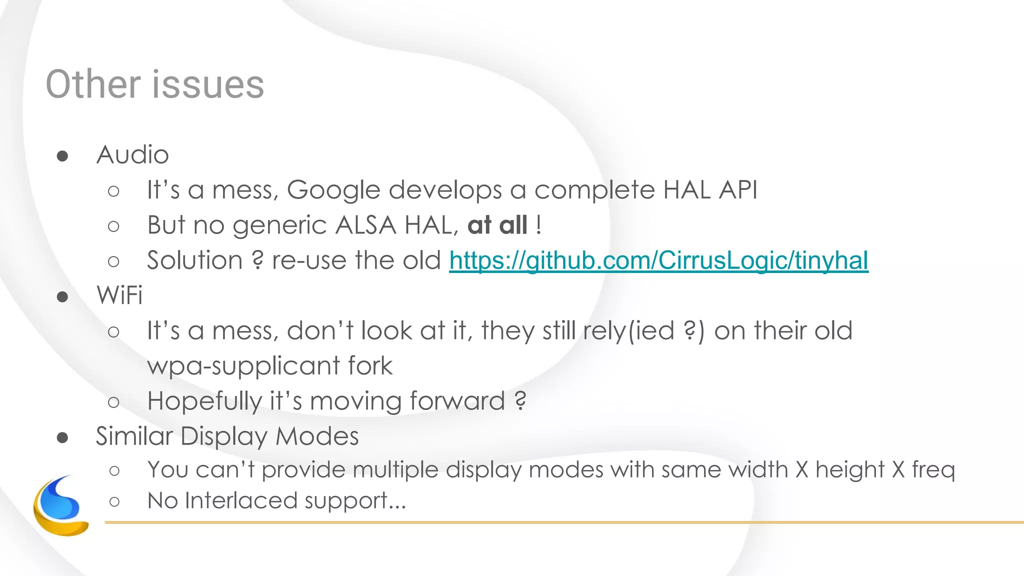 Other issues
● Audio
○ It’s a mess, Google develops a complete HAL API
○ But no generic ALSA HAL, at all !
○ Solution ? re-use the old https://github.com/CirrusLogic/tinyhal
● WiFi
○ It’s a mess, don’t look at it, they still rely(ied ?) on their old
wpa-supplicant fork
○ Hopefully it’s moving forward ?
● Similar Display Modes
○ You can’t provide multiple display modes with same width X height X freq
○ No Interlaced support...
 