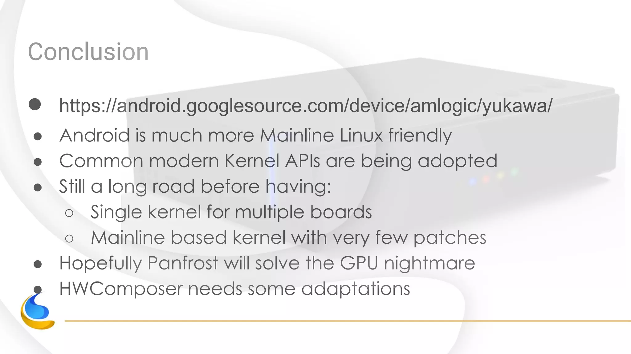 Conclusion
● https://android.googlesource.com/device/amlogic/yukawa/
● Android is much more Mainline Linux friendly
● Common modern Kernel APIs are being adopted
● Still a long road before having:
○ Single kernel for multiple boards
○ Mainline based kernel with very few patches
● Hopefully Panfrost will solve the GPU nightmare
● HWComposer needs some adaptations
 