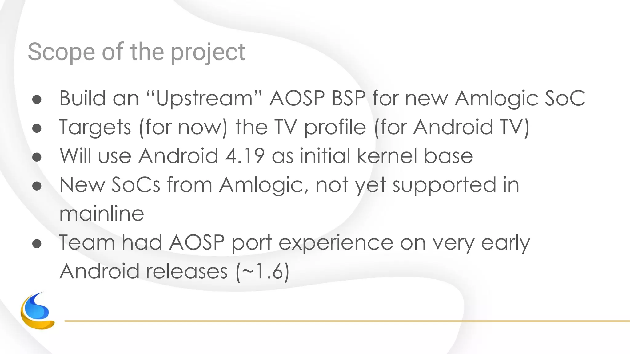 Scope of the project
● Build an “Upstream” AOSP BSP for new Amlogic SoC
● Targets (for now) the TV profile (for Android TV)
● Will use Android 4.19 as initial kernel base
● New SoCs from Amlogic, not yet supported in
mainline
● Team had AOSP port experience on very early
Android releases (~1.6)
 