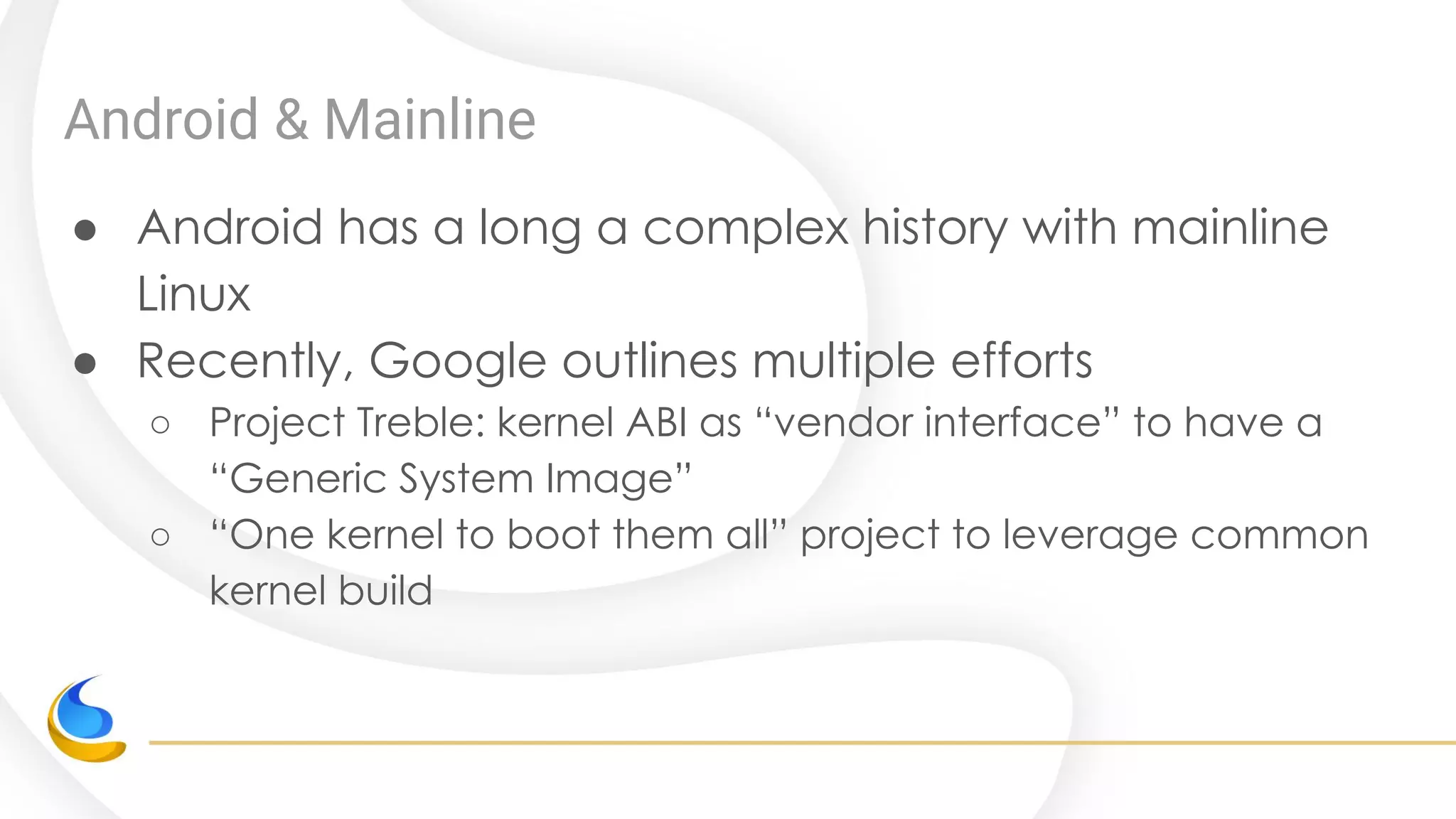 Android & Mainline
● Android has a long a complex history with mainline
Linux
● Recently, Google outlines multiple efforts
○ Project Treble: kernel ABI as “vendor interface” to have a
“Generic System Image”
○ “One kernel to boot them all” project to leverage common
kernel build
 