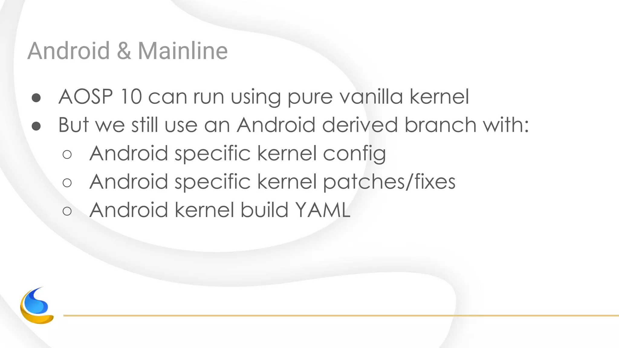 Android & Mainline
● AOSP 10 can run using pure vanilla kernel
● But we still use an Android derived branch with:
○ Android specific kernel config
○ Android specific kernel patches/fixes
○ Android kernel build YAML
 