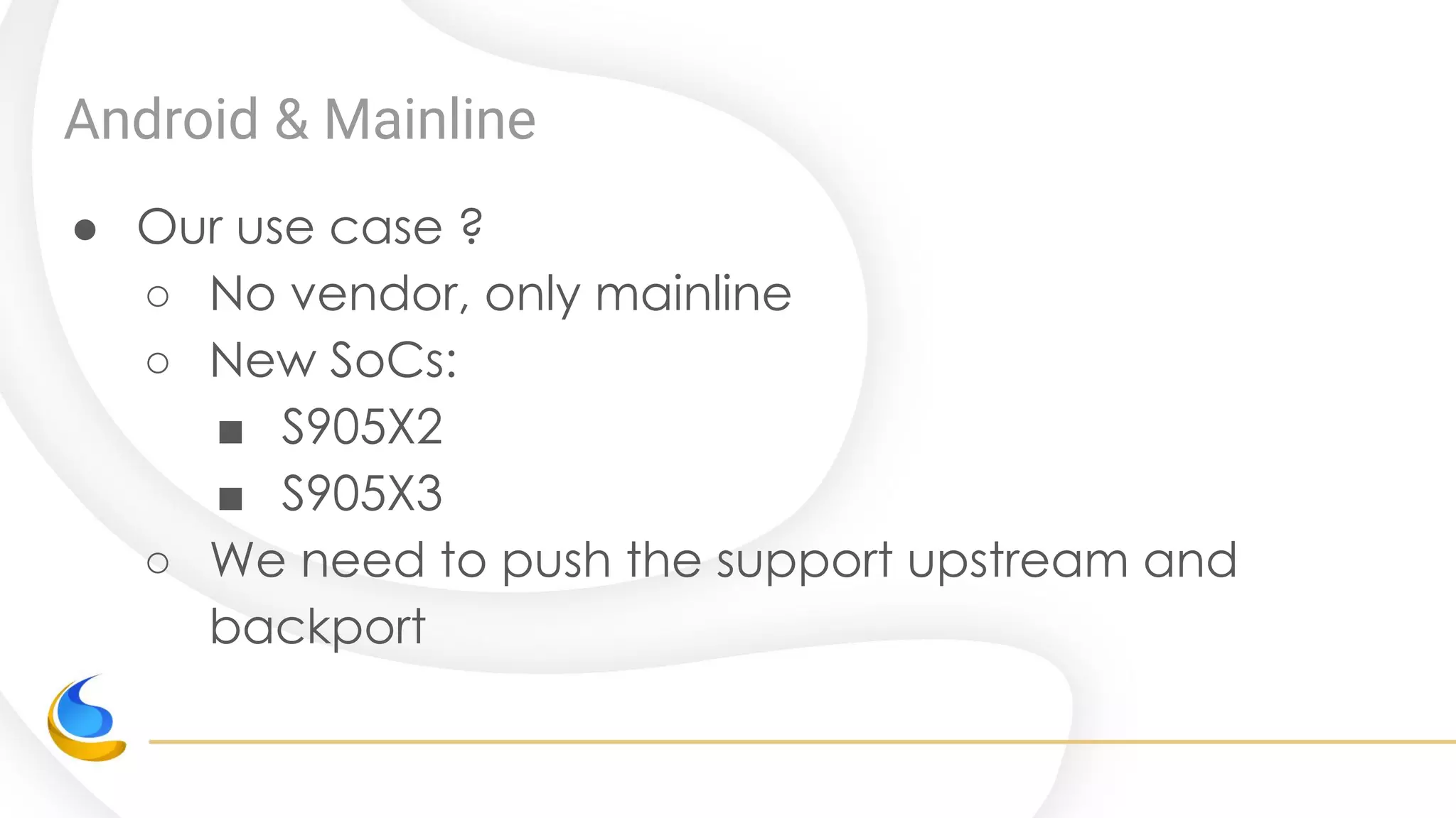 Android & Mainline
● Our use case ?
○ No vendor, only mainline
○ New SoCs:
■ S905X2
■ S905X3
○ We need to push the support upstream and
backport
 