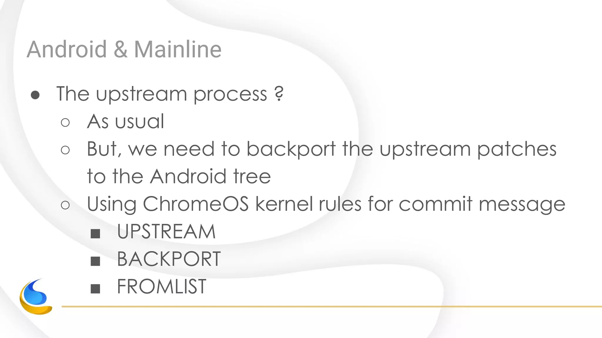 Android & Mainline
● The upstream process ?
○ As usual
○ But, we need to backport the upstream patches
to the Android tree
○ Using ChromeOS kernel rules for commit message
■ UPSTREAM
■ BACKPORT
■ FROMLIST
 