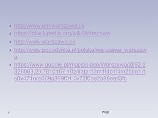  http://www.um.warszawa.pl/
 https://pl.wikipedia.org/wiki/Warszawa
 http://www.warszawa.pl/
 http://www.pogodynka.pl/polska/warszawa_warszaw
a
 https://www.google.pl/maps/place/Warszawa/@52.2
326063,20.7810167,10z/data=!3m1!4b1!4m2!3m1!1
s0x471ecc669a869f01:0x72f0be2a88ead3fc
WSB
 