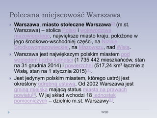 Polecana miejscowość Warszawa
 Warszawa, miasto stołeczne Warszawa[2] (m.st.
Warszawa) – stolica Polski i województwa
mazowieckiego, największe miasto kraju, położone w
jego środkowo-wschodniej części, na Nizinie
Środkowomazowieckiej, na Mazowszu, nad Wisłą.
 Warszawa jest największym polskim miastem pod
względem liczby ludności (1 735 442 mieszkańców, stan
na 31 grudnia 2014) i powierzchni (517,24 km² łącznie z
Wisłą, stan na 1 stycznia 2015)[1].
 Jest jedynym polskim miastem, którego ustrój jest
określony odrębną ustawą. Od 2002 Warszawa jest
gminą miejską mającą status miasta na prawach
powiatu[3]. W jej skład wchodzi 18 jednostek
pomocniczych – dzielnic m.st. Warszawy[4].
WSB
 