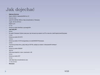 Jak dojechać
 Dąbrowa Górnicza
 Zjedź z DW910 i Katowicka/DK94 na: S1
 5 min (4,1 km)
 Jedź E75, E67/S8 i DK8 do: Aleje Jerozolimskie w: Warszawa
 2 godz. 49 min (272 km)
 Wjedź na S1
 5,1 km
 Kontynuuj wzdłuż Manifestu Lipcowego/DK1
 Jedź dalej DK1
 6,6 km
 Na węźle Podwarpie Wybierz prawy pas, aby kierować się znakami na E75 w kierunku Łódź/Częstochowa/Warszawa
 1,0 km
 Kontynuuj wzdłuż DK1/E75
 123 km
 Kontynuuj wzdłuż A1/E75 (drogowskazy na Łódź/DK8/E67/Warszawa)
 2,8 km
 Trzymaj się prawej strony, jadąc dalej po E67/S8, podążaj za znakami „Warszawa/DK12/Radom”
 85,2 km
 Kontynuuj wzdłuż DK8/E67
 35,6 km
 DK8 skręca łagodnie w lewo i przechodzi w S8
 5,6 km
 Kontynuuj wzdłuż DK7
 6,3 km
 Jedź dalej Aleje Jerozolimskie do celu
 11 min (4,5 km)
 Warszawa
WSB
 