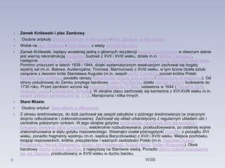  Zamek Królewski i plac Zamkowy
 Osobne artykuły: Zamek Królewski w Warszawie i Plac Zamkowy w Warszawie.
 Widok na plac Zamkowy i Stare Miasto z wieży kościoła św. Anny
 Zamek Królewski, będący wcześniej jedną z głównych rezydencji książąt mazowieckich w obecnym stanie
jest wierną rekonstrukcją barokowej budowli z XVII i XVIII wieku, dzieła m.in. Matteo Castellego,
następnie Joachima Jaucha, Gaetana Chiaveriego, Carla Friedricha Pöppelmanna, Dominika Merliniego.
Pomimo zniszczeń w latach 1939 i 1944, dzięki systematycznym ewakuacjom zachował się bogaty
wystrój sal (m.in. Balowa, Audiencjalna, Tronowa, Marmurowa) z XVIII wieku, w tym liczne dzieła sztuki
związane z dworem króla Stanisława Augusta (m.in. zespół wedut Canaletta, poczet królów Polski
Marcella Bacciarellego, ponadto obrazy Rembrandta Uczony przy pulpicie i Dziewczyna w kapeluszu). Od
strony południowej do Zamku przylega barokowy pałac Pod Blachą, dzieło Jakuba Fontany budowane do
1730 roku. Przed zamkiem wznosi się kolumna Zygmunta III Wazy ustawiona w 1644 (Clemente Molli,
Augustyn Locci, i Constantino Tencalla). W obrębie placu zachowały się kamienice z XVI-XVIII wieku m.in.
zespół czterech kamienic pod np. 1/13, Mansjonaria i kilka innych.
 Stare Miasto
 Osobny artykuł: Stare Miasto w Warszawie.
 Z okresu średniowiecza, do dziś zachował się zespół zabytków z późnego średniowiecza (w znacznym
stopniu odbudowane i zrekonstruowane). Zachował się układ urbanistyczny z regularnym układem ulic i
centralnie położonym rynkiem. W jego obrębie gotycka archikatedra (wcześniej fara staromiejska i
kolegiata) Świętego Jana Chrzciciela, wielokrotnie rozbudowywana, przebudowywana, po ostatniej wojnie
zrekonstruowana w stylu gotyku mazowieckiego. Wewnątrz ocalał późnogotycki krucyfiks z początku XVI
wieku, ponadto fragmenty wystroju (m.in. kaplica Baryczkowska) z XVII i XVIII wieku. Miejsce pochówku
książąt mazowieckich, królów, prezydentów i ważnych osobistości Polski (m.in. Stanisław August
Poniatowski, Henryk Sienkiewicz, Ignacy Jan Paderewski, August Hlond, Stefan Wyszyński). Obok
barokowy dawny kościół Jezuitów, z najwyższą na Starówce wieżą. Ponadto dawny kościół Augustianów
pw. św. Marcina, przebudowany w XVIII wieku w duchu baroku.
WSB
 