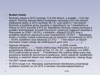  Budżet miasta
 Dochody miasta w 2012 wyniosły 11,9 mld złotych, a wydatki – 12,6 mld
złotych. Różnicę stanowi deficyt budżetowy wynoszący 670 mln złotych.
Zadłużenie stolicy w 2012 wyniosło 48,1%, czyli około 5,7 mld złotych[74].
Dochody w budżecie gminy są jedne z najwyższych na 1 mieszkańca w
Polsce (w 2012 wynosiły 6.912 zł). Największe dochody miasta pochodzą z
podatku dochodowego od osób fizycznych i prawnych mających siedzibę w
Warszawie (w 2009 – 45,5%), z kredytów i obligacji (22,8%) oraz z
podatków lokalnych płaconych przez mieszkańców (15,8%)[75]. Największe
środki z budżetu miasta przeznacza się na transport i komunikację (w 2012
– 34,9% wydatków) oraz edukację (21,2%)[74]. 1 mld złotych ze swoich
dochodów miasto oddaje dla biedniejszych gmin (tzw. janosikowe)[75].
 Agencja ratingowa Moody’s Investors Service w 2008 oceniła
międzynarodowy rating miasta stołecznego Warszawy na poziomie A2 z
perspektywą stabilną (w skali od Aaa, A1, A2, A3 – najniższa), a w 2009 i
2010 podtrzymała tę ocenę[76]. Przesłankami dla nadania takiej oceny były
pozytywne wskaźniki ekonomiczno-społeczne, dobre wskaźniki działalności
bieżącej w ostatnich latach oraz niskie wskaźniki zadłużenia i obsługi długu.
 Od 2007 miasto wdraża budżet zadaniowy[77].
 W 2014 Urząd m.st. Warszawy zaprezentował interaktywną prezentację
wydatków budżetu za rok 2012 w serwisie nacoidamojepieniadze.pl
WSB
 