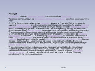  Przemysł
 Centrum LIM, dworzec Warszawa Centralna i centrum handlowe Złote Tarasy
 Warszawa jest największym po Górnośląskim Okręgu Przemysłowym ośrodkiem przemysłowym w
kraju.
 Od XIV w. funkcjonowało w Warszawie rzemiosło, z którego w 2. połowie XVIII w. rozwinął się
przemysł manufakturowy – przed rozbiorami istniało kilkadziesiąt manufaktur. Po upadku insurekcji
kościuszkowskiej i rozbiorach ponowny rozwój przemysłu nastąpił w okresie Królestwa Polskiego,
gdy do Warszawy przybyło wielu przedsiębiorców z zachodniej Europy, zaczęły też powstawać
fabryki wyposażone w maszyny parowe, z częściowo zmechanizowanym procesem produkcyjnym.
W strukturze przemysłu dominował przemysł włókienniczy, ponadto maszynowo-metalowy i
spożywczy. Rozwój przemysłu ponownie zahamowały zniszczenia i represje celne po powstaniu
listopadowym. W latach 60. XIX w. rozwinął się transport kolejowy, co umożliwiło zbyt towarów w
całym Cesarstwie Rosyjskim, sukcesywnie zwiększało się zatrudnienie w przemyśle. Przed I wojną
światową do największych zakładów należały Lilpop, Rau i Loewenstein, K. Rudzki i S-ka, Borman,
Szwede i Spółka, Wulkan i Labor, istniało też bardzo wiele drobnych zakładów. Dominował
przemysł maszynowo-metalowy (41% zatrudnionych). Największymi skupiskami przemysłu było
Powiśle, Wola i Praga.
 W okresie międzywojennym wybudowano wiele nowoczesnych zakładów. Do największych
należały: Lilpop, Rau i Loewenstein, Państwowe Zakłady Tele- i Radiotechniczne, Fabryka
Samochodów Osobowych i Półciężarowych Państwowych Zakładów Inżynierii, Państwowa
Fabryka Karabinów oraz zakłady związane z lotnictwem. W 1938 w przemyśle Warszawy
zatrudnionych było 108 tys. pracowników.
WSB
 