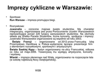 WSB
Imprezy cykliczne w Warszawie:
• Sportowe:
Run Warsaw – impreza promująca biegi.
• Rozrywkowe:
Juwenalia – coroczne majowe święto studentów. Ma charakter
integracyjny, organizowane jest przez Porozumienie Uczelni Warszawskich
reprezentujące ponad 220 tysięcy warszawskich studentów. Na obchody
składa się Wielka Parada Studentów, liczne koncerty, spotkania i imprezy.
Juwenalia Warszawskie organizowane są wspólnie od roku 2003.
Święto Francji – organizowane od 2012 przez Francuską Izbę
Przemysłowo Handlową w Polsce wydarzenie łączące prezentacje firm
z elementami rozrywkowymi, sportowymi i artystycznymi.
Święto Saskiej Kępy – festyn organizowany na ulicy Francuskiej, odbywa
co roku od maja 2006. Towarzyszą mu występy artystyczne, koncerty
i wystawy.
Wianki – impreza plenerowa nad Wisłą, organizowana na rozpoczęcie lata
(w sobotę najbliższą Nocy Świętojańskiej).
 