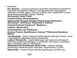 WSB
• Kulturalne:
Noc Muzeów – coroczne wydarzenie kulturalne wzorowane na podobnych
imprezach europejskich. Polega na udostępnianiu dla zwiedzających
wybranych muzeów, galerii i instytucji w danym dniu w godzinach nocnych.
Towarzyszą jej specjalne pokazy i atrakcje.
Warszawska Jesień Poezji
Festiwal Kultury Afrobrazylijskiej
Ogólnopolski Przegląd Dorobku Artystycznego Mniejszości
Narodowych i Etnicznych "Wspólnota w kulturze"
Festiwal Festiwali Teatralnych "Spotkania„
Festiwal "Sztuka Ulicy"
Uniwersyteckie Lato Artystyczne
Konkurs Teatrów Ogródkowych, Festiwal "Filharmonia Narodowa
Stolicy"
Transkaukazja – jedyny międzynarodowy festiwal dotyczący Armenii, Gruzji
i Azerbejdżanu odbywający się poza Kaukazem.
Ludzie z Kontynentu – projekt obejmujący cykl wydarzeń promujących
twórczość artystów pochodzących z mniejszości etnicznych i narodowych,
którzy mieszkają i tworzą w Warszawie.
Wielokulturowe Warszawskie Street Party – cykliczny festiwal
prezentujący wielokulturowość Warszawy. Organizowany od 2007.
Wisłostrada – Festiwal Sztuki Otwartej organizowany od 2004 roku.
 