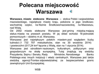 WSB
Polecana miejscowość
Warszawa
Warszawa, miasto stołeczne Warszawa – stolica Polski i województwa
mazowieckiego, największe miasto kraju, położone w jego środkowo-
wschodniej części, na Nizinie Środkowomazowieckiej, na Mazowszu,
nad Wisłą.
Od 2002 miasto stołeczne Warszawa jest gminą miejską mającą
status miasta na prawach powiatu. W jej skład wchodzi 18 jednostek
pomocniczych – dzielnic m.st. Warszawy.
Warszawa jest największym polskim miastem pod względem liczby
ludności (1 732 707 mieszkańców, stan na 30 września 2014)
i powierzchni (517,24 km² łącznie z Wisłą, stan na 1 stycznia 2014).
Warszawa jest ośrodkiem naukowym, kulturalnym, politycznym oraz
gospodarczym na skalę europejską. Tutaj znajdują się siedziby
Prezydenta, Sejmu i Senatu, Rady Ministrów, Narodowego Banku
Polskiego oraz innych instytucji i władz centralnych. Warszawa jest także
siedzibą agencji Frontex odpowiedzialnej za bezpieczeństwo granic
zewnętrznych Unii Europejskiej.
 