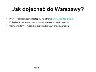 WSB
Jak dojechać do Warszawy?
• PKP – rozkład jazdy dostępny na stronie www.rozklad-pkp.pl
• Polskim Busem – sprawdź na stronie www.polskibus.com
• Samochodem – można skorzystać z www.mapa.targeo.pl
 