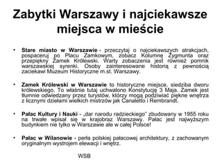 WSB
Zabytki Warszawy i najciekawsze
miejsca w mieście
• Stare miasto w Warszawie - przeczytaj o najciekawszych atrakcjach,
pospaceruj po Placu Zamkowym, zobacz Kolumnę Zygmunta oraz
przepiękny Zamek Królewski. Warty zobaczenia jest również pomnik
warszawskiej syrenki. Osoby zainteresowane historią z pewnością
zaciekawi Muzeum Historyczne m.st. Warszawy.
• Zamek Królewski w Warszawie to historyczne miejsce, siedziba dworu
królewskiego. To właśnie tutaj uchwalono Konstytucję 3 Maja. Zamek jest
tłumnie odwiedzany przez turystów, którzy mogą podziwiać piękne wnętrza
z licznymi dziełami wielkich mistrzów jak Canaletto i Rembrandt.
• Pałac Kultury i Nauki - „dar narodu radzieckiego” zbudowany w 1955 roku
na trwałe wpisał się w krajobraz Warszawy. Pałac jest najwyższym
budynkiem nie tylko w Warszawie ale w całej Polsce!
• Pałac w Wilanowie - perła polskiej pałacowej architektury, z zachowanym
oryginalnym wystrojem elewacji i wnętrz.
 