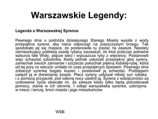WSB
Warszawskie Legendy:
Legenda o Warszawskiej Syrence
Pewnego dnia u podnóża dzisiejszego Starego Miasta wyszła z wody
przepiękna syrena, aby nieco odpocząć na piaszczystym brzegu. Tak
spodobało jej się miejsce, że postanowiła tu zostać na zawsze. Niestety
zamieszkujący pobliską osadę rybacy zauważyli, że ktoś podczas połowów
wzburza fale Wisły, plącze sieci i wypuszcza ryby z więcierzy. Postanowili
więc schwytać szkodnika. Kiedy jednak usłyszeli przepiękny głos syreny,
zaniechali swoich zamiarów i szczerze pokochali piękną kobietę-rybę, która
od tej pory co wieczór umilała im czas przepięknym śpiewem. Pewnego dnia
zobaczył syrenkę bogaty kupiec i postanowił ją schwytać. Podstępem
uwięził ją w drewnianej szopie. Płacz syreny usłyszał młody syn rybaka
i z pomocą przyjaciół, pod osłoną nocy uwolnił ją. Syrena z wdzięczności za
uratowanie życia obiecała im, że zawsze kiedy tylko będą potrzebowali
pomocy, stanie w ich obronie. I odtąd warszawska syrenka, uzbrojona
w miecz i tarczę, broni miasta i jego mieszkańców
 