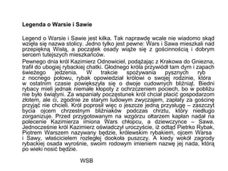 WSB
Legenda o Warsie i Sawie
Legend o Warsie i Sawie jest kilka. Tak naprawdę wcale nie wiadomo skąd
wzięła się nazwa stolicy. Jedno tylko jest pewne: Wars i Sawa mieszkali nad
przepiękną Wisłą, a początek osady wiąże się z gościnnością i dobrym
sercem tutejszych mieszkańców.
Pewnego dnia król Kazimierz Odnowiciel, podążając z Krakowa do Gniezna,
trafił do ubogiej rybackiej chatki. Głodnego króla przywiódł tam dym i zapach
świeżego jedzenia. W trakcie spożywania pysznych ryb
z nocnego połowu, rybak opowiedział królowi o swojej rodzinie, która
w ostatnim czasie powiększyła się o dwoje cudownych bliźniąt. Biedni
rybacy mieli jednak niemałe kłopoty z ochrzczeniem pociech, bo w pobliżu
nie było świątyni. Za wspaniały poczęstunek król chciał płacić gospodarzom
złotem, ale ci, zgodnie ze starym ludowym zwyczajem, zapłaty za gościnę
przyjąć nie chcieli. Król poprosił więc o jeszcze jedną przysługę – zaszczyt
bycia ojcem chrzestnym bliźniaków podczas chrztu, który niedługo
zorganizuje. Przed przygotowanym na wzgórzu ołtarzem kapłan nadał na
polecenie Kazimierza imiona Wars chłopcu, a dziewczynce – Sawa.
Jednocześnie król Kazimierz oświadczył uroczyście, iż odtąd Pietrko Rybak,
Piotrem Warszem nazywany będzie, królewskim rybakiem, ojcem Warsa
i Sawy, właścicielem rozległej dookoła puszczy. A kiedy wokół zagrody
rybackiej osada wyrośnie, swoim rodowym imieniem nazwę jej nada, którą
po wieki nosić będzie.
 