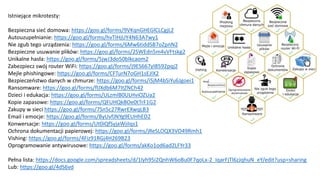 Istniejące mikrotesty:
Bezpieczna sieć domowa: https://goo.gl/forms/9VKqnGHEGlCLCgjL2
Autouzupełnianie: https://goo.gl/forms/hvTIHjUY4N63A7wy1
Nie zgub tego urządzenia: https://goo.gl/forms/6Mw6tiddSB7oZpnN2
Bezpieczne usuwanie plików: https://goo.gl/forms/2SWEdn5m4vVFtskg2
Unikalne hasła: https://goo.gl/forms/5jwJ3do50blkcaom2
Zabezpiecz swój router WiFi: https://goo.gl/forms/j9ES667yI8592pqj2
Mejle phishingowe: https://goo.gl/forms/CFTurN7oGH1sEJIX2
Bezpieczeństwo danych w chmurze: https://goo.gl/forms/iSjM4bSiYu6Jgoei1
Ransomware: https://goo.gl/forms/flJXdb6M7ItZNCh42
Dzieci i edukacja: https://goo.gl/forms/ULzmlB0ULHviOZUa2
Kopie zapasowe: https://goo.gl/forms/QFUHQkBOe0tTrF1G2
Zakupy w sieci https://goo.gl/forms/7Sn5c27RwrEXwqLB3
Email i emocje: https://goo.gl/forms/ByUvfJNYg9EUHhED2
Konwersacje: https://goo.gl/forms/Ut0iQfSyjaWjiIqs1
Ochrona dokumentacji papierowej: https://goo.gl/forms/jReSLOQX3VO49Rmh1
Vishing: https://goo.gl/forms/4Fiz91RGj4H269B23
Oprogramowanie antywirusowe: https://goo.gl/forms/akKo1od6ad2LFYr33
Pełna lista: https://docs.google.com/spreadsheets/d/1lyh95i2QnhW6oBu0F7qoLx-2_IqarFjTl6zJqhuN_eY/edit?usp=sharing
Lub: https://goo.gl/4dS6vd
 