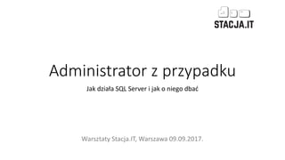 Administrator z przypadku
Jak działa SQL Server i jak o niego dbać
Warsztaty Stacja.IT, Warszawa 09.09.2017.
 