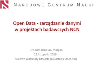Open Data - zarządzanie danymi
w projektach badawczych NCN
Dr Laura Bandura-Morgan
25 listopada 2020r.
Krajowe Warsztaty Otwartego Dostępu OpenAIRE
 