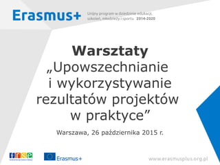Warsztaty
„Upowszechnianie
i wykorzystywanie
rezultatów projektów
w praktyce”
Warszawa, 26 października 2015 r.
 