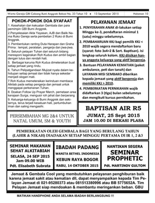 Warta Gereja GBI Cabang Bumi Anggrek Bekasi No. 33 Tahun 10  13 September 2015 Halaman 10
MATIKAN HANDPHONE ANDA SELAMA IBADAH BERLANGSUNG !!!
PELAYANAN JEMAAT
1. PENYERAHAN ANAK di-lakukan se ap
Minggu ke-3, penda aran minimal 1
(satu) minggu sebelumnya.
2. PEMBAHARUAN KKJ bagi pemilik KKJ <
2010 wajib segera menda arkan baru
(syarat: foto 3x4=2 & Sert. Bap san). Isi
lengkap seluruh kolom. KKJ diisikan han-
ya anggota keluarga yang ak f bergereja.
3. Bantuan PELAYANAN KEMATIAN (paket
ambulance, pe dan tanah) dan
LAYANAN MISI SEMBAKO diberikan
kepada jemaat yang ak f bergereja dan
memiliki KKJ > 2010.
4. PEMBERKATAN PERNIKAHAN wajib
dida arkan 3 ( ga) bulan sebelumnya
dan mengiku kursus pernikahan.
BAPTISAN AIR R5
JUMAT, 25 Sept 2015
JAM 10.00 DI BEKASI PLASA
NANTIKAN SEGERA
SEMINAR
PROPHETIC
Pdt. MARTINOV GULTOM
Jemaat & Gembala Cool yang membutuhkan pelayanan penghiburan baik
karena jemaat sakit atau kematian dll, dapat menyampaikan kepada Tim Pe-
layan Jemaat di 021-95280373 atau 081513380996 atau BB 5775652A. Tim
Pelayan Jemaat siap mendoakan & membantu meringankan beban. GBU
IBADAH PADANG
WANITA BETHEL INDONESIA
KEBUN RAYA BOGOR
RABU, 14 OKTOBER 2015
SEMINAR MAKANAN
SEHAT ALKITABIAH
SELASA, 24 SEP 2015
Jam 09.00 WIB
Pdt. Elisabeth Subrata
POKOKPOKOKPOKOK---POKOK DOA SYAFAATPOKOK DOA SYAFAATPOKOK DOA SYAFAAT
1. Kesehatan dan kekuatan Gembala dan para
pemimpin GBI Bumi Anggrek.
2.Penyelesaian Akta Yayasan, AJB dan Balik Na-
ma Ruko Gereja serta pembelian 2 Ruko di Bumi
Anggrek.
3. Pembentukan ranting Duta Harapan dan Graha
Prima : tempat, peralatan, pengerja dan jiwa-jiwa.
4. Seluruh pelayan Tuhan dari seluruh bidang
meresponi kegerakan Roh Kudus dan ambil bagian
dengan tulus dan rendah hati.
5. Berbagai karunia Roh Kudus dimeteraikan buat
setiap jemaat yang rindu.
6. Tahun Pelipatgandaan Mujizat nyata dalam ke-
hidupan setiap jemaat dan tidak hanya sekedar
menjadi slogan mati.
7.Roh Kudus memeteraikan kerinduan membaca
Alkitab pada setiap pengerja dan jemaat untuk
menggapai perkenanan Tuhan.
8. Doakan Follow Up Prayer March, pemetaan area
kerajaan Surga, mengusir roh jahat dan berperang
9. Keluarga-keluarga di Bumi Anggrek dan seki-
tarnya, terus terjadi kesatuan hati, pertumbuhan
iman dan saling mengasihi.
PERSEMBAHAN MG 2&4 UNTUK
NATAL UMUM, SM & YOUTH
PEMBERKATAN OLEH GEMBALA BAGI YANG BERULANG TAHUN
(LAHIR & NIKAH) DIADAKAN SETIAP MINGGU PERTAMA DI IR 1, 2 &3
 