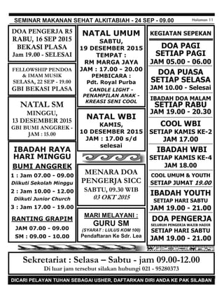 JAGALAH KEBERSIHAN !!! MOHON TIDAK MEMBUANG SAMPAH SEMBARANGAN DI GEREJA
SEMINAR MAKANAN SEHAT ALKITABIAH - 24 SEP - 09.00 Halaman 11
KEGIATAN SEPEKAN
DOA PAGI
SETIAP PAGI
JAM 05.00 - 06.00
DOA PUASA
SETIAP SELASA
JAM 10.00 - Selesai
IBADAH DOA MALAM
SETIAP RABU
JAM 19.00 - 20.30
COOL WBI
SETIAP KAMIS KE-2
JAM 17.00
IBADAH WBI
SETIAP KAMIS KE-4
JAM 18.00
COOL UMUM & YOUTH
SETIAP JUMAT 19.00
IBADAH YOUTH
SETIAP HARI SABTU
JAM 19.00 - 21.00
DOA PENGERJA
SELURUH PENGERJA WAJIB HADIR
SETIAP HARI SABTU
JAM 19.00 - 21.00
Sekretariat : Selasa – Sabtu - jam 09.00-12.00
Di luar jam tersebut silakan hubungi 021 - 95280373
MARI MELAYANI :
GURU SM
(SYARAT : LULUS KOM 100)
Pendaftaran Ke Sdr. Lea
DICARI PELAYAN TUHAN SEBAGAI USHER, DAFTARKAN DIRI ANDA KE PAK SILABAN
MENARA DOA
PENGERJA SICC
SABTU, 09.30 WIB
03 OKT 2015
FELLOWSHIP PENDOA
& IMAM MUSIK
SELASA, 22 SEP - 19.00
GBI BEKASI PLASA
DOA PENGERJA R5
RABU, 16 SEP 2015
BEKASI PLASA
Jam 19.00 - SELESAI
IBADAH RAYA
HARI MINGGU
BUMI ANGGREK
1 : Jam 07.00 - 09.00
Diikuti Sekolah Minggu
2 : Jam 10.00 - 12.00
Diikuti Junior Church
3 : Jam 17.00 - 19.00
RANTING GRAPIM
JAM 07.00 - 09.00
SM : 09.00 - 10.00
NATAL UMUM
SABTU,
19 DESEMBER 2015
TEMPAT :
RM MARGA JAYA
JAM : 17.00 - 20.00
PEMBICARA :
Pdt. Royal Purba
CANDLE LIGHT -
PENAMPILAN ANAK -
KREASI SENI COOL
NATAL SM
MINGGU,
13 DESEMBER 2015
GBI BUMI ANGGREK -
JAM : 15.00
NATAL WBI
KAMIS,
10 DESEMBER 2015
JAM : 17.00 s/d
selesai
 